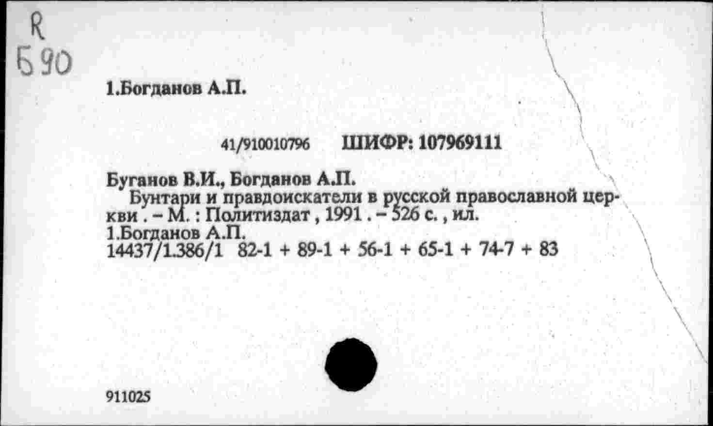 ﻿я
Б 90
1 .Богданов А.П.
41/910010796 ШИФР: 107969111
Буганов В.И., Богданов АЛ.
Бунтари и правдоискатели в русской православной церкви . - М.: Политиздат, 1991. - 526 с., ил.
1 .Богданов А.П.
14437/1.386/1 82-1 + 89-1 + 56-1 + 65-1 + 74-7 + 83
911025